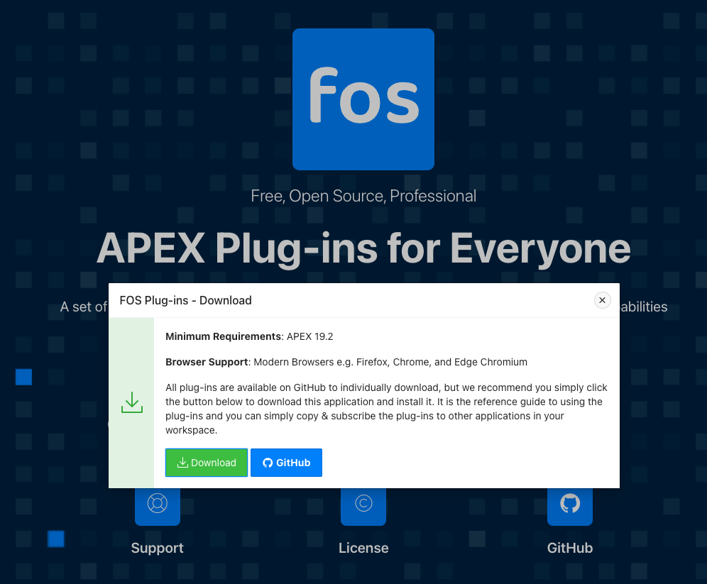 Fos 
Free, Open Source, Professional 
APEX Plug-ins for Ever 
FOS Plug-ins - Download 
A set of 
Minimum Requirements: APEX 19.2 
Browser Support: Modern Browsers e.g. Firefox, Chrome, and Edge Chromium 
All plug-ins are available on GitHub to individually download, but we recommenc 
the button below to download this application and install it. It is the reference gu 
plug-ins and you can simply copy & subscribe the plug-ins to other applications 
workspace. 