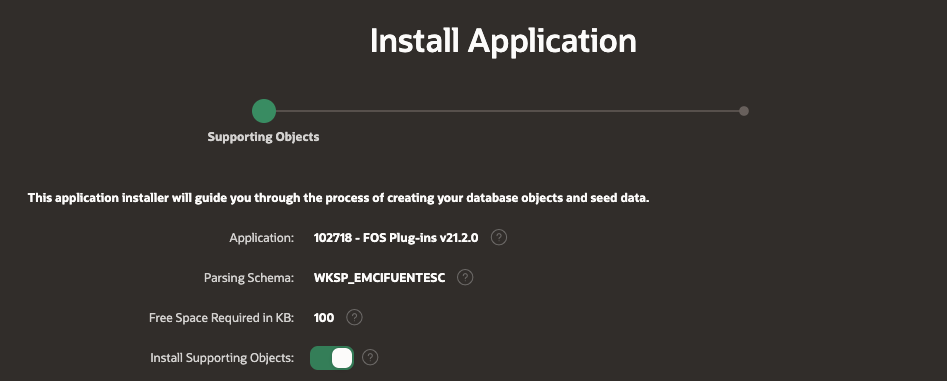 Install Application 
Supporting Objects 
This app'cation installer will guide you through the process of creating your database objects and seed data. 
Application: 
Parsing Schema: 
102718 - FOS Plug-ins V21.ZO 
WKSP_EMOFUENTESC 